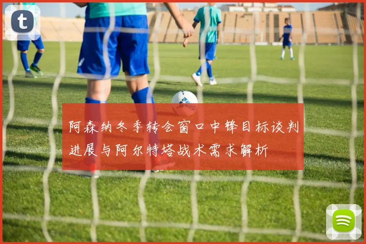 阿森纳冬季转会窗口中锋目标谈判进展与阿尔特塔战术需求解析
