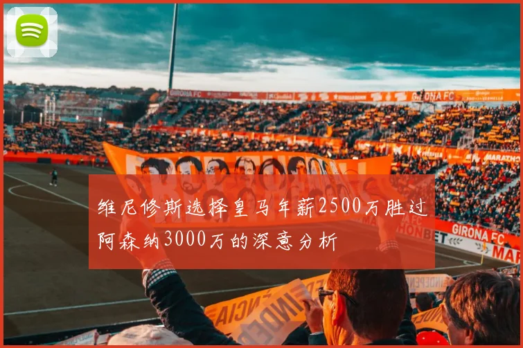 维尼修斯选择皇马年薪2500万胜过阿森纳3000万的深意分析