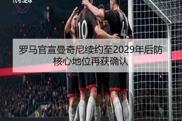 罗马官宣曼奇尼续约至2029年后防核心地位再获确认