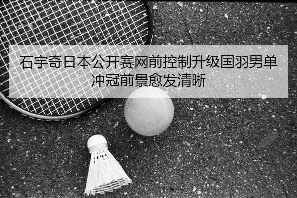 石宇奇日本公开赛网前控制升级国羽男单冲冠前景愈发清晰