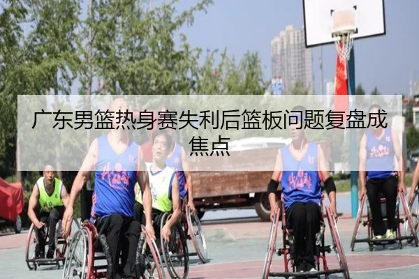 广东男篮热身赛失利后篮板问题复盘成焦点